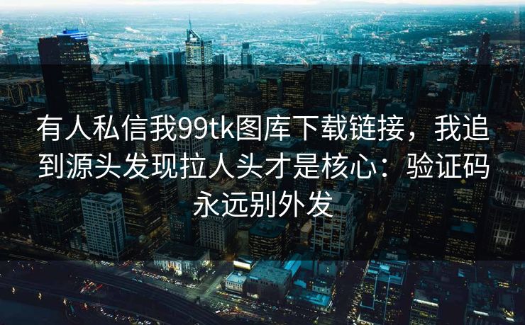 有人私信我99tk图库下载链接，我追到源头发现拉人头才是核心：验证码永远别外发