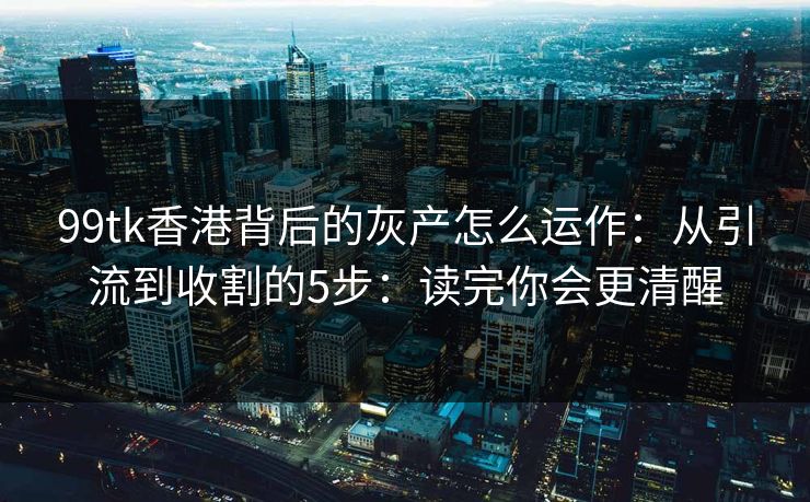 99tk香港背后的灰产怎么运作：从引流到收割的5步：读完你会更清醒