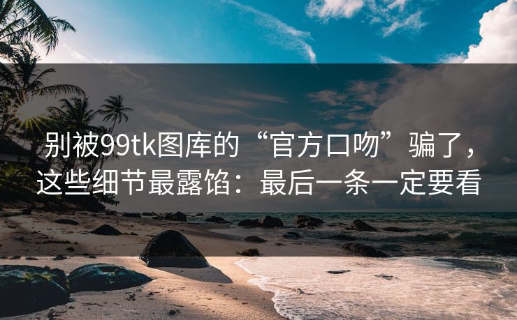 别被99tk图库的“官方口吻”骗了，这些细节最露馅：最后一条一定要看