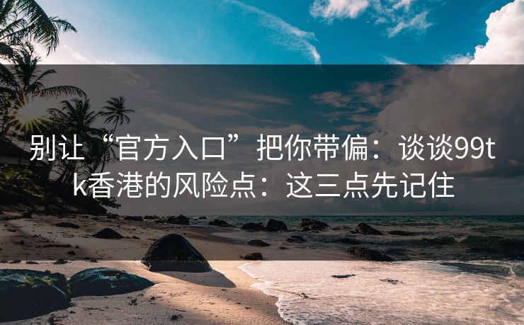 别让“官方入口”把你带偏：谈谈99tk香港的风险点：这三点先记住