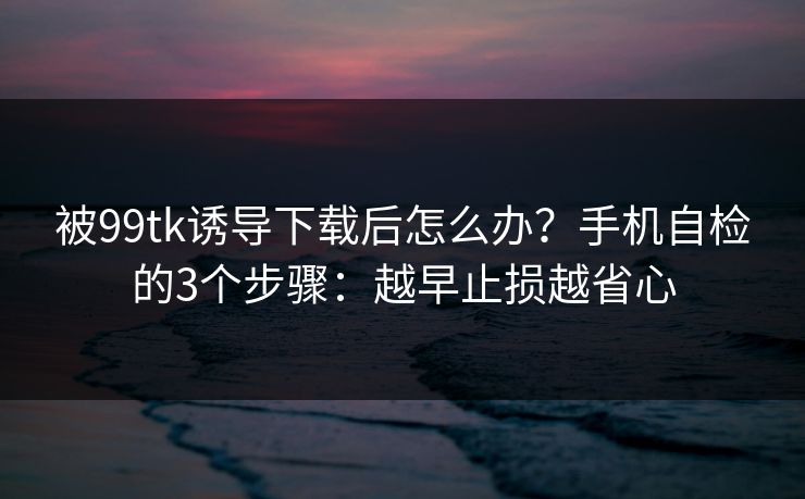 被99tk诱导下载后怎么办？手机自检的3个步骤：越早止损越省心