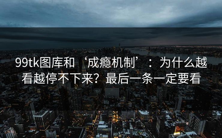 99tk图库和‘成瘾机制’：为什么越看越停不下来？最后一条一定要看