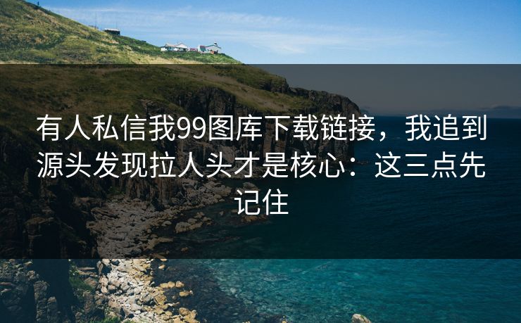 有人私信我99图库下载链接，我追到源头发现拉人头才是核心：这三点先记住