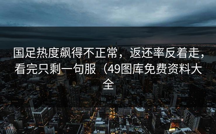 国足热度飙得不正常，返还率反着走，看完只剩一句服（49图库免费资料大全