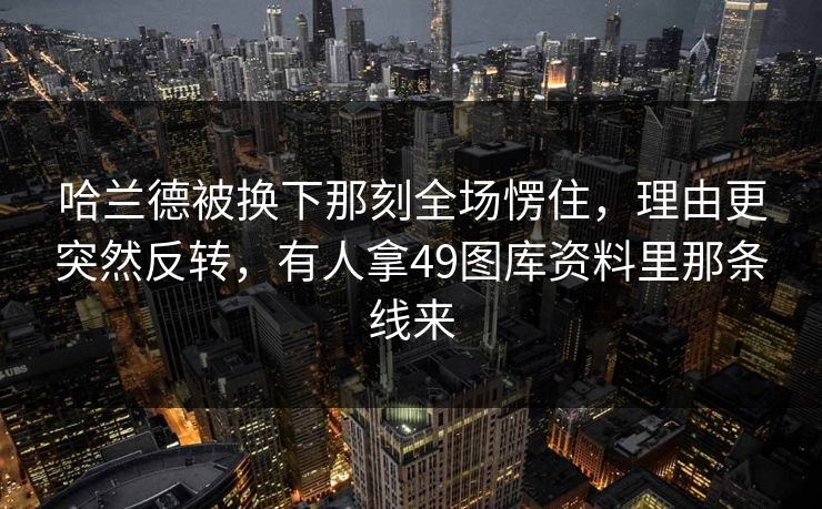 哈兰德被换下那刻全场愣住，理由更突然反转，有人拿49图库资料里那条线来