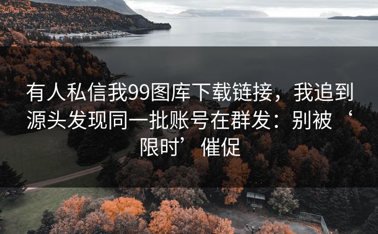 有人私信我99图库下载链接，我追到源头发现同一批账号在群发：别被‘限时’催促