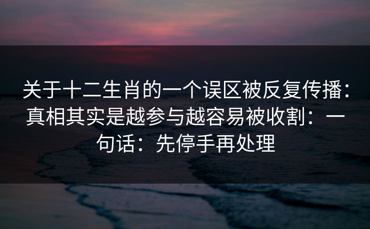 关于十二生肖的一个误区被反复传播：真相其实是越参与越容易被收割：一句话：先停手再处理