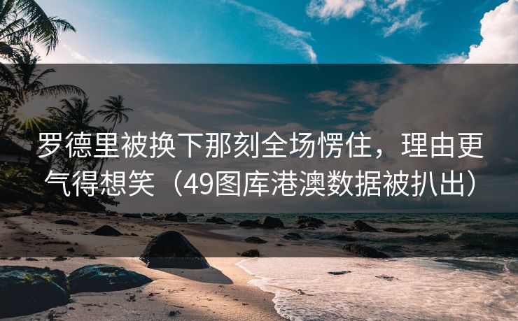 罗德里被换下那刻全场愣住，理由更气得想笑（49图库港澳数据被扒出）