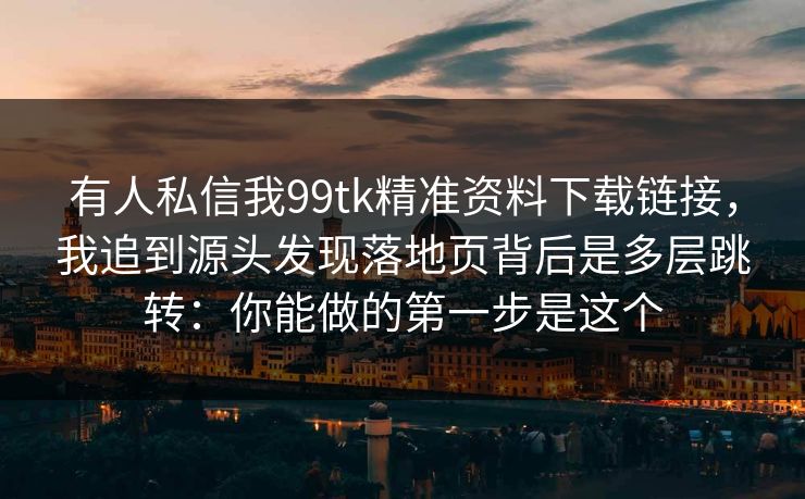 有人私信我99tk精准资料下载链接，我追到源头发现落地页背后是多层跳转：你能做的第一步是这个