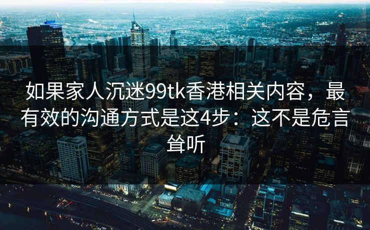 如果家人沉迷99tk香港相关内容，最有效的沟通方式是这4步：这不是危言耸听
