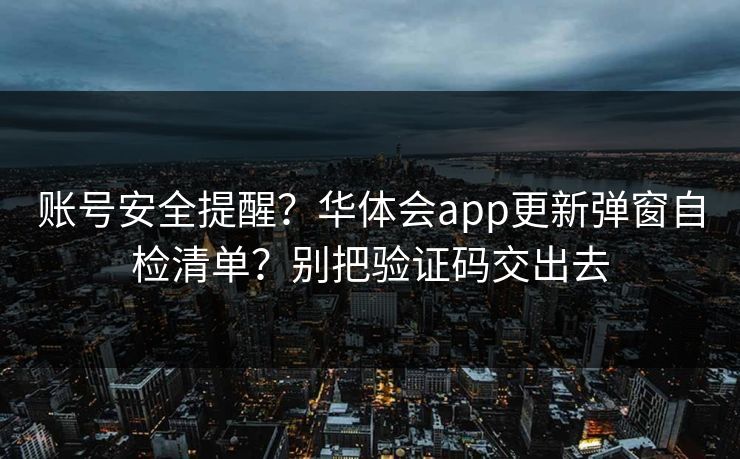 账号安全提醒？华体会app更新弹窗自检清单？别把验证码交出去