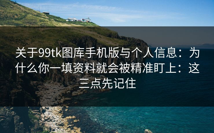 关于99tk图库手机版与个人信息：为什么你一填资料就会被精准盯上：这三点先记住