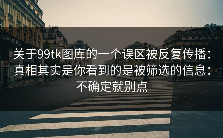 关于99tk图库的一个误区被反复传播：真相其实是你看到的是被筛选的信息：不确定就别点